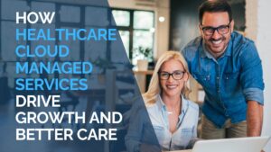 How Healthcare Cloud Managed Services Drive Growth and Better Care